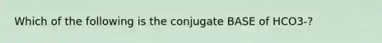 Which of the following is the conjugate BASE of HCO3-?