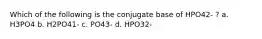 Which of the following is the conjugate base of HPO42- ? a. H3PO4 b. H2PO41- c. PO43- d. HPO32-