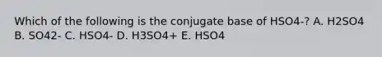 Which of the following is the conjugate base of HSO4-? A. H2SO4 B. SO42- C. HSO4- D. H3SO4+ E. HSO4