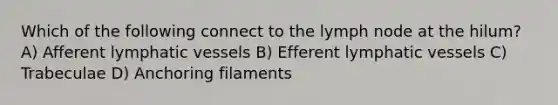 Which of the following connect to the lymph node at the hilum? A) Afferent lymphatic vessels B) Efferent lymphatic vessels C) Trabeculae D) Anchoring filaments