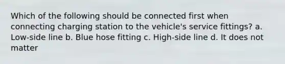 Which of the following should be connected first when connecting charging station to the vehicle's service fittings? a. Low-side line b. Blue hose fitting c. High-side line d. It does not matter