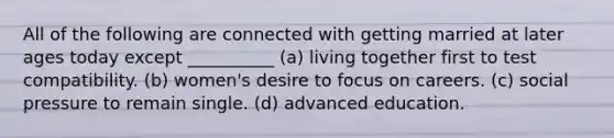 All of the following are connected with getting married at later ages today except __________ (a) living together first to test compatibility. (b) women's desire to focus on careers. (c) social pressure to remain single. (d) advanced education.