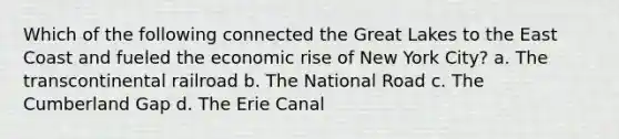 Which of the following connected the Great Lakes to the East Coast and fueled the economic rise of New York City? a. The transcontinental railroad b. The National Road c. The Cumberland Gap d. The Erie Canal