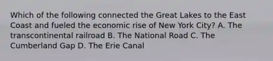 Which of the following connected the Great Lakes to the East Coast and fueled the economic rise of New York City? A. The transcontinental railroad B. The National Road C. The Cumberland Gap D. The Erie Canal