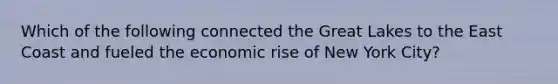 Which of the following connected the Great Lakes to the East Coast and fueled the economic rise of New York City?