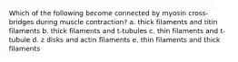 Which of the following become connected by myosin cross-bridges during muscle contraction? a. thick filaments and titin filaments b. thick filaments and t-tubules c. thin filaments and t-tubule d. z disks and actin filaments e. thin filaments and thick filaments