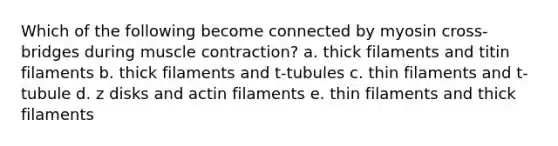 Which of the following become connected by myosin cross-bridges during muscle contraction? a. thick filaments and titin filaments b. thick filaments and t-tubules c. thin filaments and t-tubule d. z disks and actin filaments e. thin filaments and thick filaments