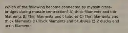 Which of the following become connected by myosin cross-bridges during muscle contraction? A) thick filaments and titin filaments B) Thin filaments and t-tubules C) Thin filaments and thick filaments D) Thick filaments and t-tubules E) Z discks and actin filaments