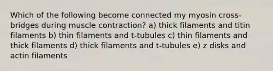 Which of the following become connected my myosin cross-bridges during muscle contraction? a) thick filaments and titin filaments b) thin filaments and t-tubules c) thin filaments and thick filaments d) thick filaments and t-tubules e) z disks and actin filaments