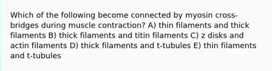 Which of the following become connected by myosin cross-bridges during muscle contraction? A) thin filaments and thick filaments B) thick filaments and titin filaments C) z disks and actin filaments D) thick filaments and t-tubules E) thin filaments and t-tubules