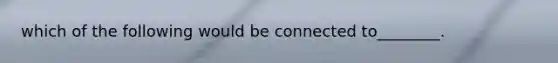 which of the following would be connected to________.