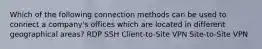 Which of the following connection methods can be used to connect a company's offices which are located in different geographical areas? RDP SSH Client-to-Site VPN Site-to-Site VPN