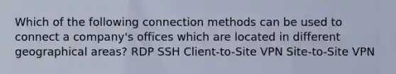 Which of the following connection methods can be used to connect a company's offices which are located in different geographical areas? RDP SSH Client-to-Site VPN Site-to-Site VPN