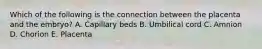 Which of the following is the connection between the placenta and the embryo? A. Capillary beds B. Umbilical cord C. Amnion D. Chorion E. Placenta