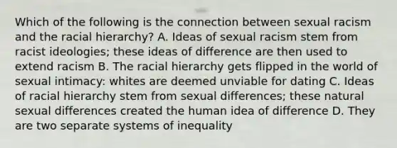 Which of the following is the connection between sexual racism and the racial hierarchy? A. Ideas of sexual racism stem from racist ideologies; these ideas of difference are then used to extend racism B. The racial hierarchy gets flipped in the world of sexual intimacy: whites are deemed unviable for dating C. Ideas of racial hierarchy stem from sexual differences; these natural sexual differences created the human idea of difference D. They are two separate systems of inequality