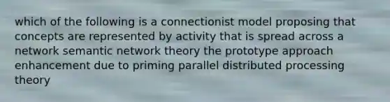 which of the following is a connectionist model proposing that concepts are represented by activity that is spread across a network semantic network theory the prototype approach enhancement due to priming parallel distributed processing theory