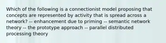 Which of the following is a connectionist model proposing that concepts are represented by activity that is spread across a network? -- enhancement due to priming -- semantic network theory -- the prototype approach -- parallel distributed processing theory