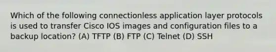 Which of the following connectionless application layer protocols is used to transfer Cisco IOS images and configuration files to a backup location? (A) TFTP (B) FTP (C) Telnet (D) SSH