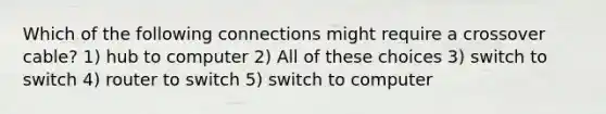 Which of the following connections might require a crossover cable? 1) hub to computer 2) All of these choices 3) switch to switch 4) router to switch 5) switch to computer