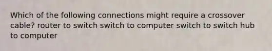 Which of the following connections might require a crossover cable? router to switch switch to computer switch to switch hub to computer