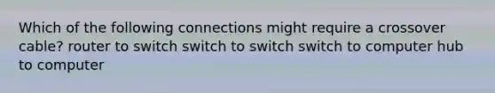 Which of the following connections might require a crossover cable? router to switch switch to switch switch to computer hub to computer