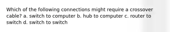 Which of the following connections might require a crossover cable? a. switch to computer b. hub to computer c. router to switch d. switch to switch