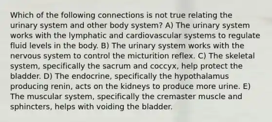 Which of the following connections is not true relating the urinary system and other body system? A) The urinary system works with the lymphatic and cardiovascular systems to regulate fluid levels in the body. B) The urinary system works with the nervous system to control the micturition reflex. C) The skeletal system, specifically the sacrum and coccyx, help protect the bladder. D) The endocrine, specifically the hypothalamus producing renin, acts on the kidneys to produce more urine. E) The muscular system, specifically the cremaster muscle and sphincters, helps with voiding the bladder.