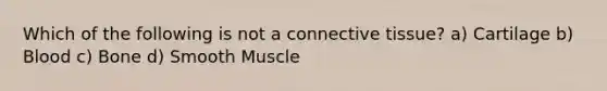 Which of the following is not a connective tissue? a) Cartilage b) Blood c) Bone d) Smooth Muscle