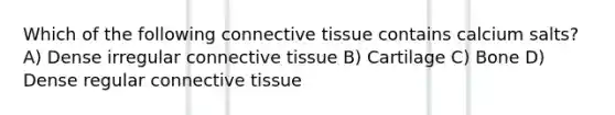 Which of the following connective tissue contains calcium salts? A) Dense irregular connective tissue B) Cartilage C) Bone D) Dense regular connective tissue