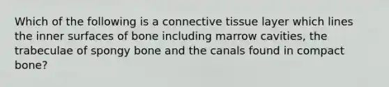 Which of the following is a connective tissue layer which lines the inner surfaces of bone including marrow cavities, the trabeculae of spongy bone and the canals found in compact bone?