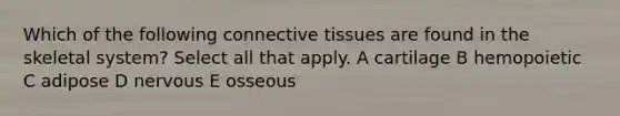 Which of the following connective tissues are found in the skeletal system? Select all that apply. A cartilage B hemopoietic C adipose D nervous E osseous