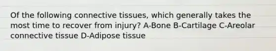 Of the following connective tissues, which generally takes the most time to recover from injury? A-Bone B-Cartilage C-Areolar connective tissue D-Adipose tissue