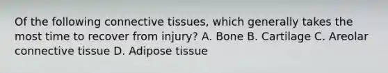 Of the following connective tissues, which generally takes the most time to recover from injury? A. Bone B. Cartilage C. Areolar connective tissue D. Adipose tissue