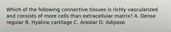 Which of the following connective tissues is richly vascularized and consists of more cells than extracellular matrix? A. Dense regular B. Hyaline cartilage C. Areolar D. Adipose