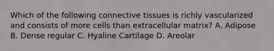 Which of the following connective tissues is richly vascularized and consists of more cells than extracellular matrix? A. Adipose B. Dense regular C. Hyaline Cartilage D. Areolar