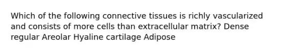 Which of the following connective tissues is richly vascularized and consists of more cells than extracellular matrix? Dense regular Areolar Hyaline cartilage Adipose