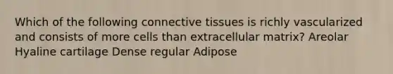 Which of the following connective tissues is richly vascularized and consists of more cells than extracellular matrix? Areolar Hyaline cartilage Dense regular Adipose