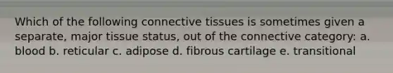 Which of the following connective tissues is sometimes given a separate, major tissue status, out of the connective category: a. blood b. reticular c. adipose d. fibrous cartilage e. transitional