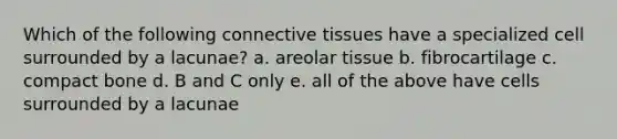 Which of the following connective tissues have a specialized cell surrounded by a lacunae? a. areolar tissue b. fibrocartilage c. compact bone d. B and C only e. all of the above have cells surrounded by a lacunae