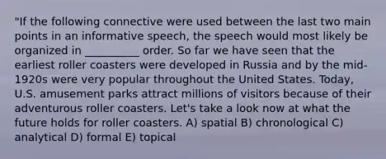 "If the following connective were used between the last two main points in an informative speech, the speech would most likely be organized in __________ order. So far we have seen that the earliest roller coasters were developed in Russia and by the mid-1920s were very popular throughout the United States. Today, U.S. amusement parks attract millions of visitors because of their adventurous roller coasters. Let's take a look now at what the future holds for roller coasters. A) spatial B) chronological C) analytical D) formal E) topical