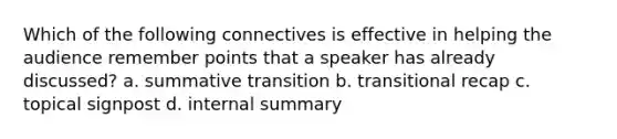 Which of the following connectives is effective in helping the audience remember points that a speaker has already discussed? a. summative transition b. transitional recap c. topical signpost d. internal summary