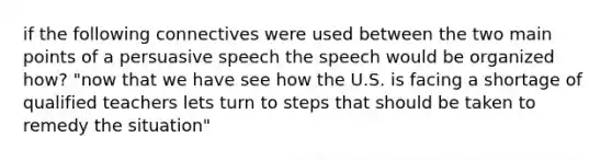 if the following connectives were used between the two main points of a persuasive speech the speech would be organized how? "now that we have see how the U.S. is facing a shortage of qualified teachers lets turn to steps that should be taken to remedy the situation"