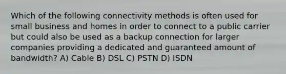 Which of the following connectivity methods is often used for small business and homes in order to connect to a public carrier but could also be used as a backup connection for larger companies providing a dedicated and guaranteed amount of bandwidth? A) Cable B) DSL C) PSTN D) ISDN