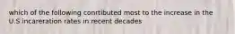 which of the following conrtibuted most to the increase in the U.S incareration rates in recent decades