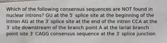 Which of the following consensus sequences are NOT found in nuclear introns? GU at the 5′ splice site at the beginning of the intron AG at the 3′ splice site at the end of the intron CCA at the 3′ site downstream of the branch point A at the lariat branch point site 3′ CAGG consensus sequence at the 3′ splice junction