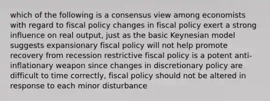 which of the following is a consensus view among economists with regard to fiscal policy changes in fiscal policy exert a strong influence on real output, just as the basic Keynesian model suggests expansionary fiscal policy will not help promote recovery from recession restrictive fiscal policy is a potent anti-inflationary weapon since changes in discretionary policy are difficult to time correctly, fiscal policy should not be altered in response to each minor disturbance