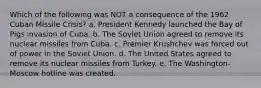 Which of the following was NOT a consequence of the 1962 Cuban Missile Crisis? a. President Kennedy launched the Bay of Pigs invasion of Cuba. b. The Soviet Union agreed to remove its nuclear missiles from Cuba. c. Premier Krushchev was forced out of power in the Soviet Union. d. The United States agreed to remove its nuclear missiles from Turkey. e. The Washington-Moscow hotline was created.