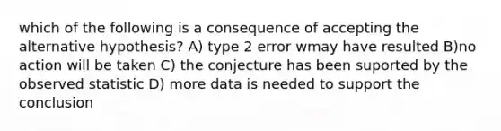 which of the following is a consequence of accepting the alternative hypothesis? A) type 2 error wmay have resulted B)no action will be taken C) the conjecture has been suported by the observed statistic D) more data is needed to support the conclusion