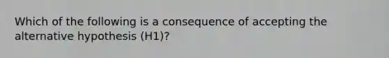 Which of the following is a consequence of accepting the alternative hypothesis (H1)?