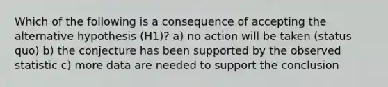 Which of the following is a consequence of accepting the alternative hypothesis (H1)? a) no action will be taken (status quo) b) the conjecture has been supported by the observed statistic c) more data are needed to support the conclusion